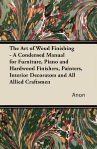 The Art of Wood Finishing - A Condensed Manual for Furniture, Piano and Hardwood Finishers, Painters, Interior Decorators and All Allied Craftsmen - 2867583012