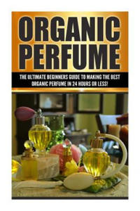 Organic Perfume: The Ultimate beginner's Guide to Making the Best Organic Perfume in 24 Hours or Less! - 2868256657
