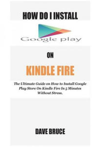 How Do I Install Google Play On Kindle Fire: The Ultimate Guide on How to Install Google Play Store On Kindle Fire In 5 Minutes without Stress. - 2875232217