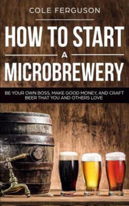 How to Start a Microbrewery: Be Your Own Boss, Make Good Money, and Craft Beer That You and Others Love - 2861949132