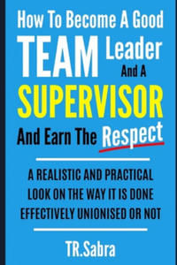 How to Become a Good Team Leader and a Supervisor and Earn the Respect: A Realistic and Practical Look at the Way It Is Done Effectively; Unionised or - 2874911109