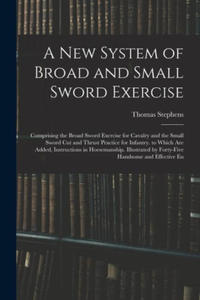 A New System of Broad and Small Sword Exercise: Comprising the Broad Sword Exercise for Cavalry and the Small Sword Cut and Thrust Practice for Infant - 2878444689