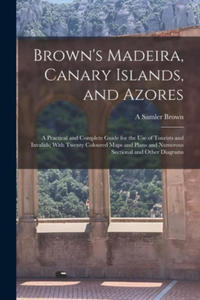 Brown's Madeira, Canary Islands, and Azores: A Practical and Complete Guide for the Use of Tourists and Invalids; With Twenty Coloured Maps and Plans - 2873346367