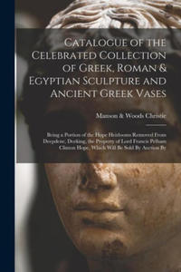 Catalogue of the Celebrated Collection of Greek, Roman & Egyptian Sculpture and Ancient Greek Vases: Being a Portion of the Hope Heirlooms Removed Fro - 2876465787