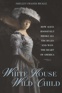 White House Wild Child: How Alice Roosevelt Broke All the Rules and Won the Heart of America - 2877868267