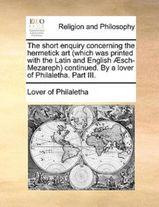 Short Enquiry Concerning the Hermetick Art (Which Was Printed with the Latin and English Aesch-Mezareph) Continued. by a Lover of Philaletha. Part III - 2873900954