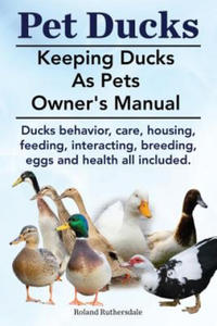 Pet Ducks. Keeping Ducks as Pets Owner's Manual. Ducks Behavior, Care, Housing, Feeding, Interacting, Breeding, Eggs and Health All Included. - 2866866618