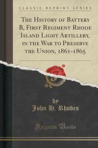 The History Of Battery B, First Regiment Rhode Island Light Artillery, In The War To Preserve The Union, 1861-1865 (Classic Reprint) - 2854656507