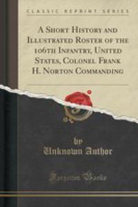 A Short History And Illustrated Roster Of The 106th Infantry, United States, Colonel Frank H. Norton Commanding (Classic Reprint) - 2855686126